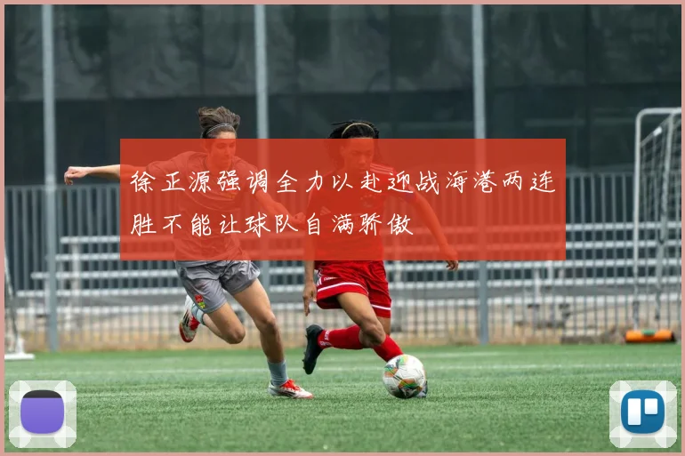 徐正源强调全力以赴迎战海港两连胜不能让球队自满骄傲