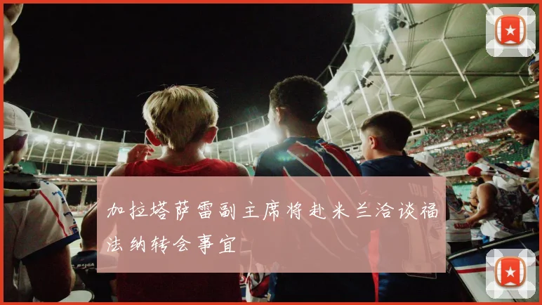 加拉塔萨雷副主席将赴米兰洽谈福法纳转会事宜