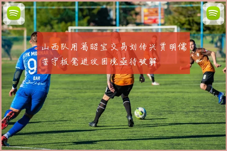 山西队用葛昭宝交易刘传兴贾明儒苦守板凳进攻困境亟待破解