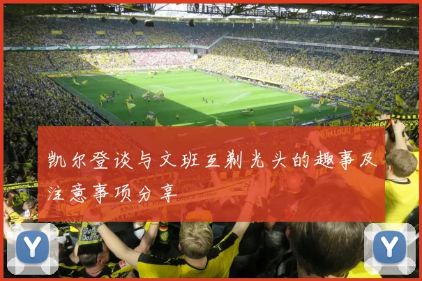 凯尔登谈与文班互剃光头的趣事及注意事项分享