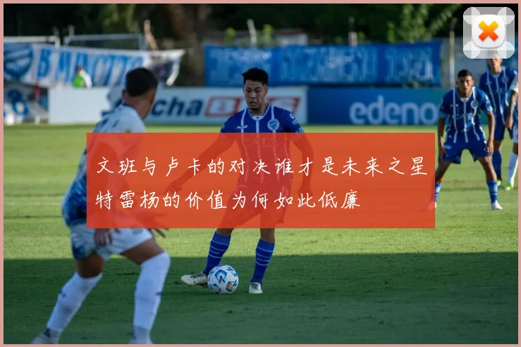 文班与卢卡的对决谁才是未来之星特雷杨的价值为何如此低廉