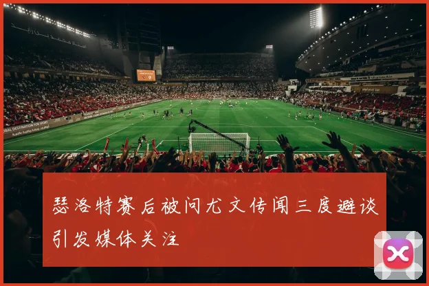 瑟洛特赛后被问尤文传闻三度避谈引发媒体关注