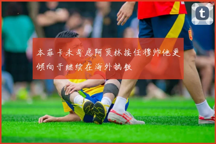 本菲卡未考虑阿莫林接任穆帅他更倾向于继续在海外执教