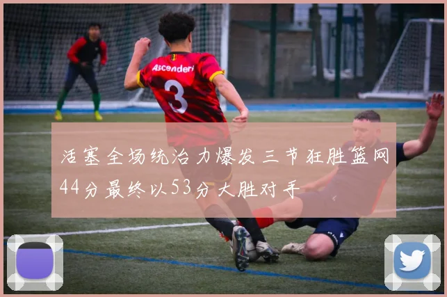 活塞全场统治力爆发三节狂胜篮网44分最终以53分大胜对手