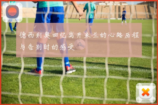 德西利奥回忆离开米兰的心路历程与告别时的感受
